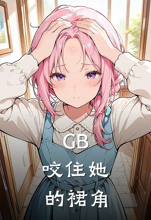 GB：咬住她的裙角(江知雨林羡)全本免费小说阅读_全文免费阅读GB：咬住她的裙角江知雨林羡